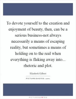 To devote yourself to the creation and enjoyment of beauty, then, can be a serious business-not always necessarily a means of escaping reality, but sometimes a means of holding on to the real when everything is flaking away into... rhetoric and plot Picture Quote #1