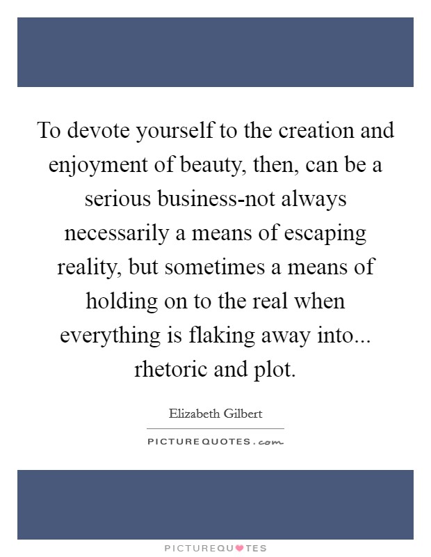 To devote yourself to the creation and enjoyment of beauty, then, can be a serious business-not always necessarily a means of escaping reality, but sometimes a means of holding on to the real when everything is flaking away into... rhetoric and plot Picture Quote #1