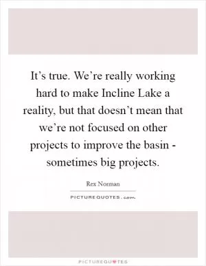 It’s true. We’re really working hard to make Incline Lake a reality, but that doesn’t mean that we’re not focused on other projects to improve the basin - sometimes big projects Picture Quote #1
