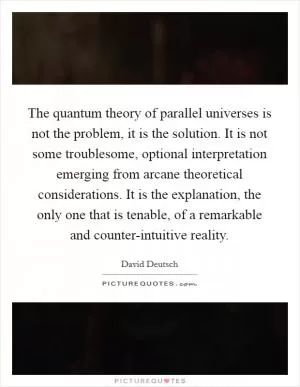 The quantum theory of parallel universes is not the problem, it is the solution. It is not some troublesome, optional interpretation emerging from arcane theoretical considerations. It is the explanation, the only one that is tenable, of a remarkable and counter-intuitive reality Picture Quote #1