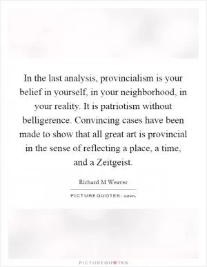 In the last analysis, provincialism is your belief in yourself, in your neighborhood, in your reality. It is patriotism without belligerence. Convincing cases have been made to show that all great art is provincial in the sense of reflecting a place, a time, and a Zeitgeist Picture Quote #1
