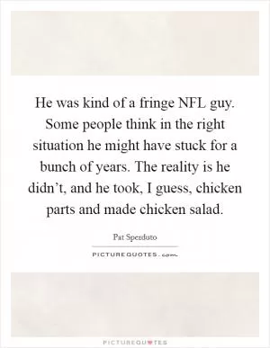He was kind of a fringe NFL guy. Some people think in the right situation he might have stuck for a bunch of years. The reality is he didn’t, and he took, I guess, chicken parts and made chicken salad Picture Quote #1