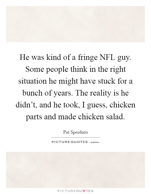 He was kind of a fringe NFL guy. Some people think in the right situation he might have stuck for a bunch of years. The reality is he didn't, and he took, I guess, chicken parts and made chicken salad Picture Quote #1