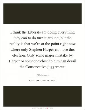 I think the Liberals are doing everything they can to do turn it around, but the reality is that we’re at the point right now where only Stephen Harper can lose this election. Only some major mistake by Harper or someone close to him can derail the Conservative juggernaut Picture Quote #1