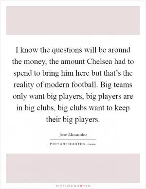 I know the questions will be around the money, the amount Chelsea had to spend to bring him here but that’s the reality of modern football. Big teams only want big players, big players are in big clubs, big clubs want to keep their big players Picture Quote #1