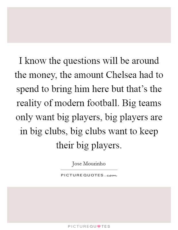 I know the questions will be around the money, the amount Chelsea had to spend to bring him here but that's the reality of modern football. Big teams only want big players, big players are in big clubs, big clubs want to keep their big players Picture Quote #1