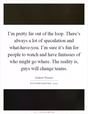 I’m pretty far out of the loop. There’s always a lot of speculation and what-have-you. I’m sure it’s fun for people to watch and have fantasies of who might go where. The reality is, guys will change teams Picture Quote #1