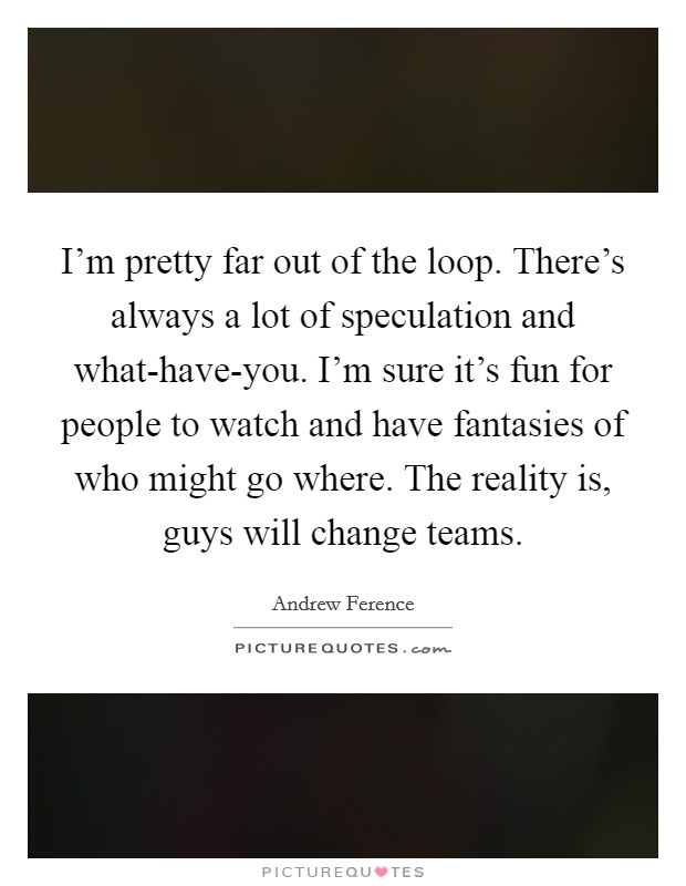 I'm pretty far out of the loop. There's always a lot of speculation and what-have-you. I'm sure it's fun for people to watch and have fantasies of who might go where. The reality is, guys will change teams Picture Quote #1