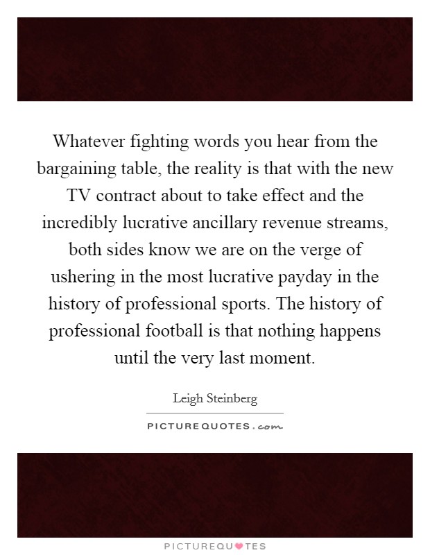 Whatever fighting words you hear from the bargaining table, the reality is that with the new TV contract about to take effect and the incredibly lucrative ancillary revenue streams, both sides know we are on the verge of ushering in the most lucrative payday in the history of professional sports. The history of professional football is that nothing happens until the very last moment Picture Quote #1