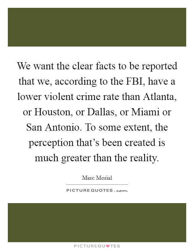 We want the clear facts to be reported that we, according to the FBI, have a lower violent crime rate than Atlanta, or Houston, or Dallas, or Miami or San Antonio. To some extent, the perception that's been created is much greater than the reality Picture Quote #1