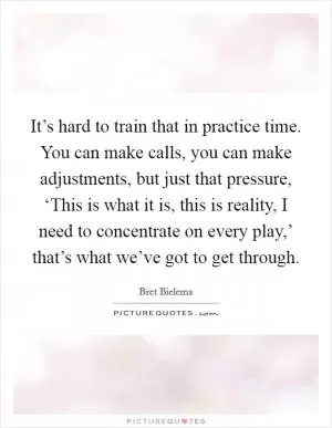 It’s hard to train that in practice time. You can make calls, you can make adjustments, but just that pressure, ‘This is what it is, this is reality, I need to concentrate on every play,’ that’s what we’ve got to get through Picture Quote #1