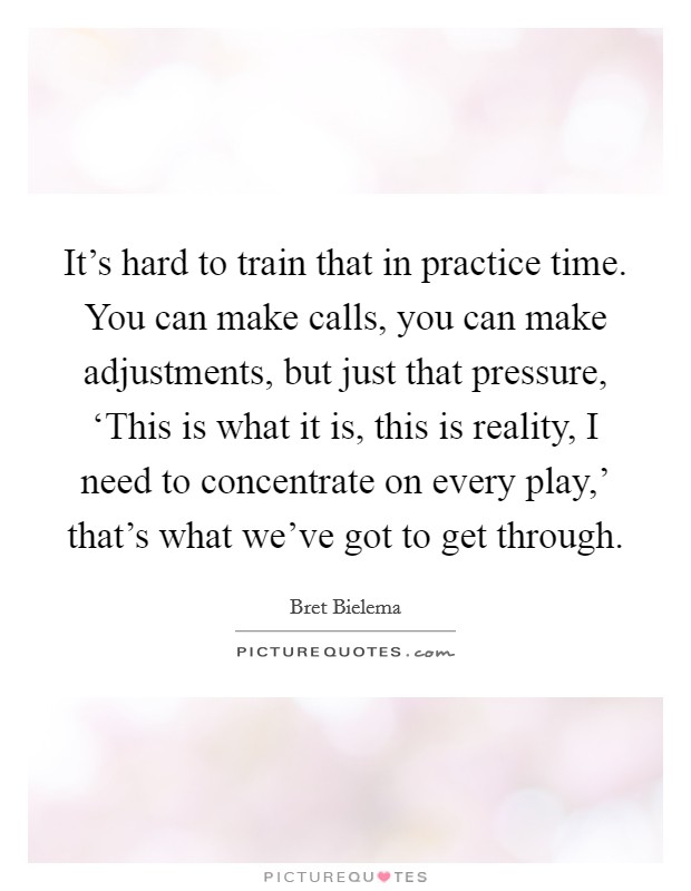 It's hard to train that in practice time. You can make calls, you can make adjustments, but just that pressure, ‘This is what it is, this is reality, I need to concentrate on every play,' that's what we've got to get through Picture Quote #1