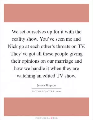 We set ourselves up for it with the reality show. You’ve seen me and Nick go at each other’s throats on TV. They’ve got all these people giving their opinions on our marriage and how we handle it when they are watching an edited TV show Picture Quote #1