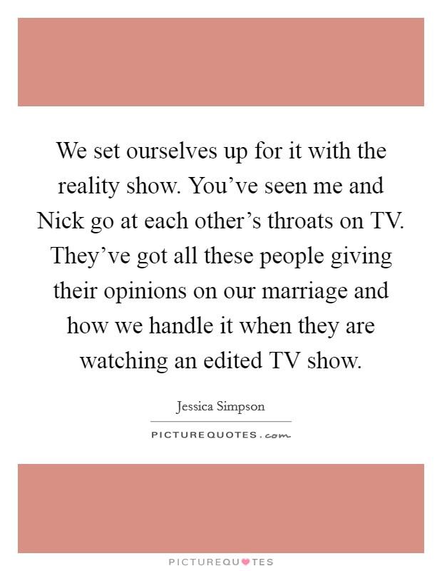 We set ourselves up for it with the reality show. You've seen me and Nick go at each other's throats on TV. They've got all these people giving their opinions on our marriage and how we handle it when they are watching an edited TV show Picture Quote #1