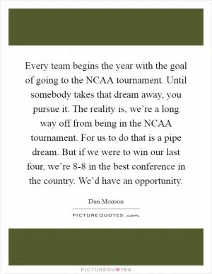 Every team begins the year with the goal of going to the NCAA tournament. Until somebody takes that dream away, you pursue it. The reality is, we’re a long way off from being in the NCAA tournament. For us to do that is a pipe dream. But if we were to win our last four, we’re 8-8 in the best conference in the country. We’d have an opportunity Picture Quote #1