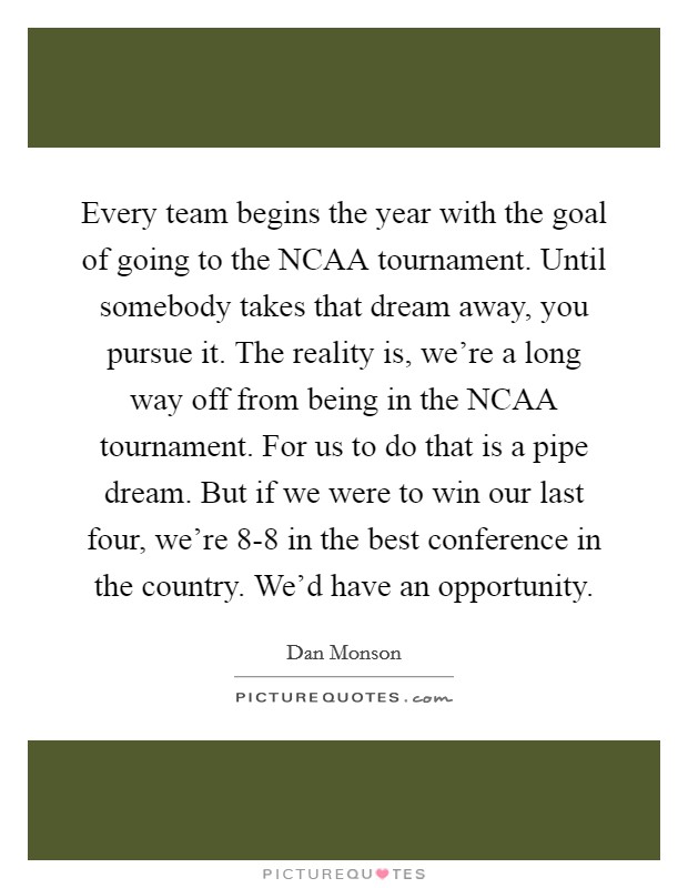 Every team begins the year with the goal of going to the NCAA tournament. Until somebody takes that dream away, you pursue it. The reality is, we're a long way off from being in the NCAA tournament. For us to do that is a pipe dream. But if we were to win our last four, we're 8-8 in the best conference in the country. We'd have an opportunity Picture Quote #1