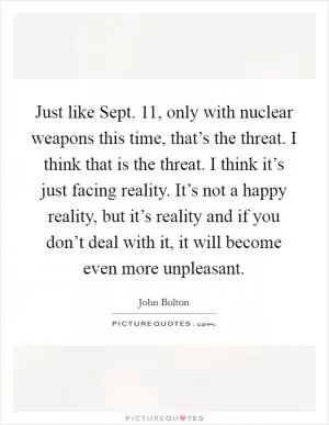 Just like Sept. 11, only with nuclear weapons this time, that’s the threat. I think that is the threat. I think it’s just facing reality. It’s not a happy reality, but it’s reality and if you don’t deal with it, it will become even more unpleasant Picture Quote #1