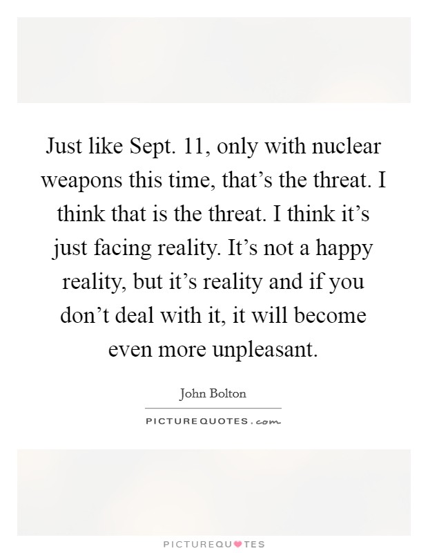 Just like Sept. 11, only with nuclear weapons this time, that's the threat. I think that is the threat. I think it's just facing reality. It's not a happy reality, but it's reality and if you don't deal with it, it will become even more unpleasant Picture Quote #1