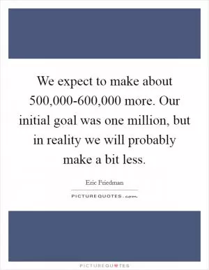 We expect to make about 500,000-600,000 more. Our initial goal was one million, but in reality we will probably make a bit less Picture Quote #1