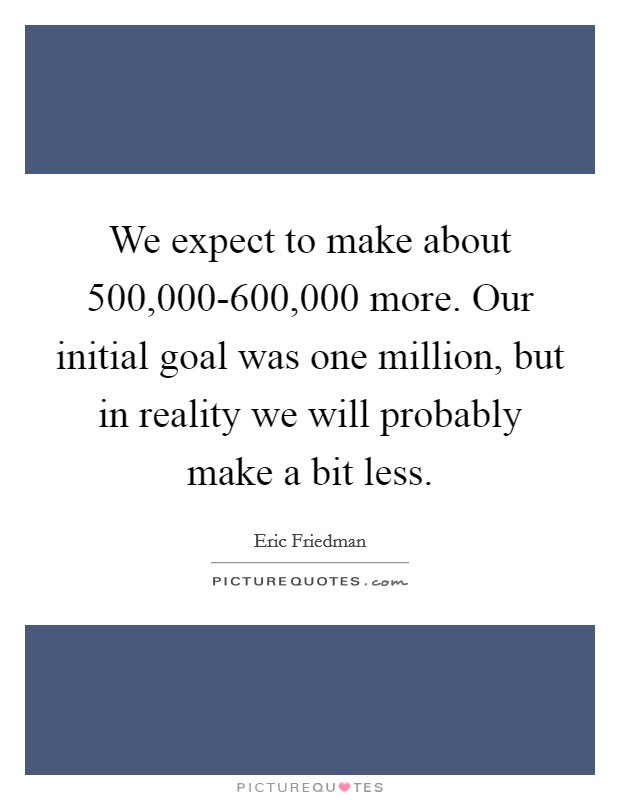 We expect to make about 500,000-600,000 more. Our initial goal was one million, but in reality we will probably make a bit less Picture Quote #1