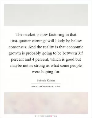 The market is now factoring in that first-quarter earnings will likely be below consensus. And the reality is that economic growth is probably going to be between 3.5 percent and 4 percent, which is good but maybe not as strong as what some people were hoping for Picture Quote #1