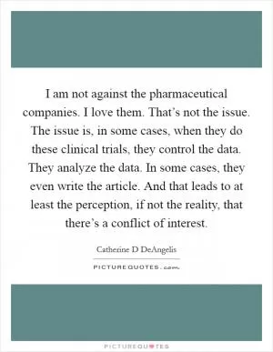 I am not against the pharmaceutical companies. I love them. That’s not the issue. The issue is, in some cases, when they do these clinical trials, they control the data. They analyze the data. In some cases, they even write the article. And that leads to at least the perception, if not the reality, that there’s a conflict of interest Picture Quote #1