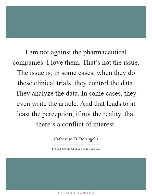 I am not against the pharmaceutical companies. I love them. That's not the issue. The issue is, in some cases, when they do these clinical trials, they control the data. They analyze the data. In some cases, they even write the article. And that leads to at least the perception, if not the reality, that there's a conflict of interest Picture Quote #1