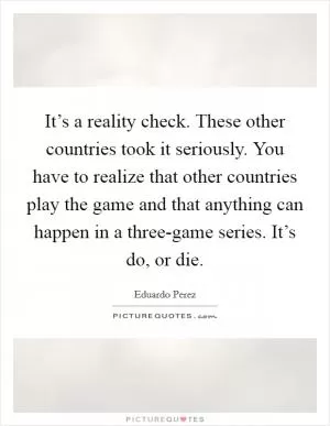 It’s a reality check. These other countries took it seriously. You have to realize that other countries play the game and that anything can happen in a three-game series. It’s do, or die Picture Quote #1