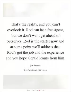 That’s the reality, and you can’t overlook it. Rod can be a free agent, but we don’t want get ahead of ourselves. Rod is the starter now and at some point we’ll address that. Rod’s got the job and the experience and you hope Gerald learns from him Picture Quote #1