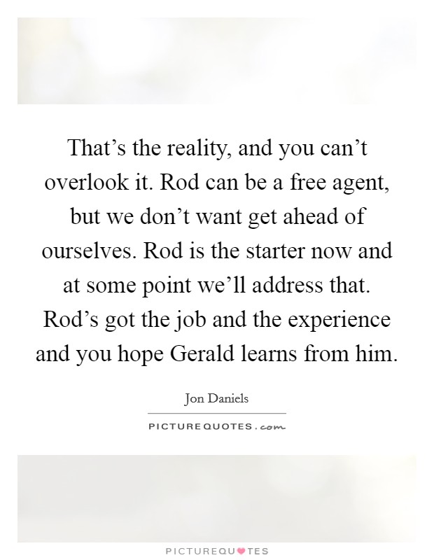That's the reality, and you can't overlook it. Rod can be a free agent, but we don't want get ahead of ourselves. Rod is the starter now and at some point we'll address that. Rod's got the job and the experience and you hope Gerald learns from him Picture Quote #1