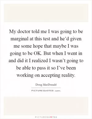 My doctor told me I was going to be marginal at this test and he’d given me some hope that maybe I was going to be OK. But when I went in and did it I realized I wasn’t going to be able to pass it so I’ve been working on accepting reality Picture Quote #1