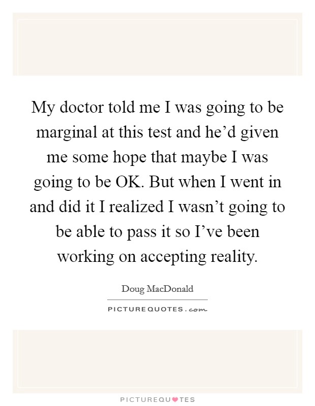 My doctor told me I was going to be marginal at this test and he'd given me some hope that maybe I was going to be OK. But when I went in and did it I realized I wasn't going to be able to pass it so I've been working on accepting reality Picture Quote #1