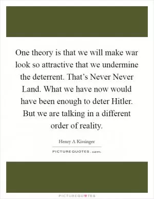 One theory is that we will make war look so attractive that we undermine the deterrent. That’s Never Never Land. What we have now would have been enough to deter Hitler. But we are talking in a different order of reality Picture Quote #1
