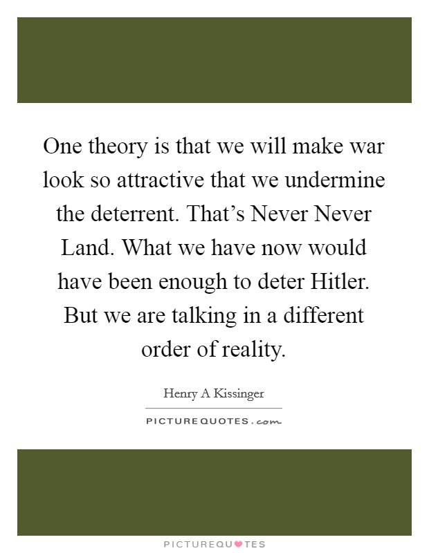 One theory is that we will make war look so attractive that we undermine the deterrent. That's Never Never Land. What we have now would have been enough to deter Hitler. But we are talking in a different order of reality Picture Quote #1