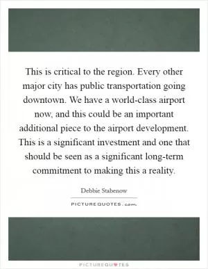 This is critical to the region. Every other major city has public transportation going downtown. We have a world-class airport now, and this could be an important additional piece to the airport development. This is a significant investment and one that should be seen as a significant long-term commitment to making this a reality Picture Quote #1