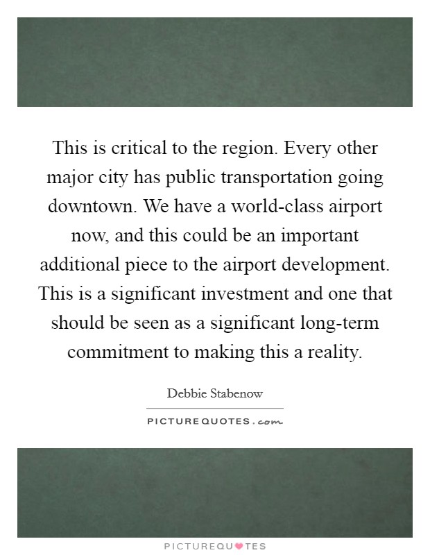 This is critical to the region. Every other major city has public transportation going downtown. We have a world-class airport now, and this could be an important additional piece to the airport development. This is a significant investment and one that should be seen as a significant long-term commitment to making this a reality Picture Quote #1