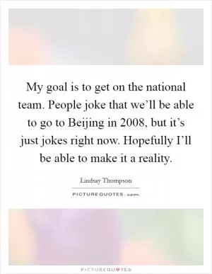 My goal is to get on the national team. People joke that we’ll be able to go to Beijing in 2008, but it’s just jokes right now. Hopefully I’ll be able to make it a reality Picture Quote #1