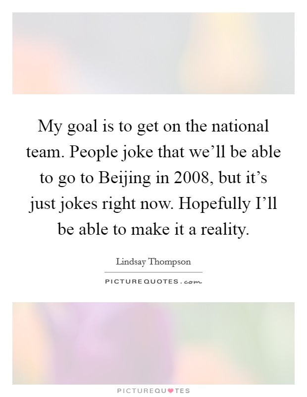 My goal is to get on the national team. People joke that we'll be able to go to Beijing in 2008, but it's just jokes right now. Hopefully I'll be able to make it a reality Picture Quote #1