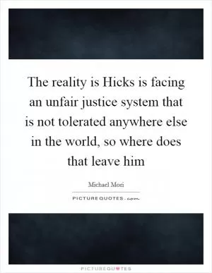 The reality is Hicks is facing an unfair justice system that is not tolerated anywhere else in the world, so where does that leave him Picture Quote #1