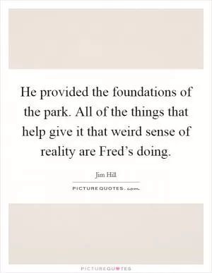 He provided the foundations of the park. All of the things that help give it that weird sense of reality are Fred’s doing Picture Quote #1