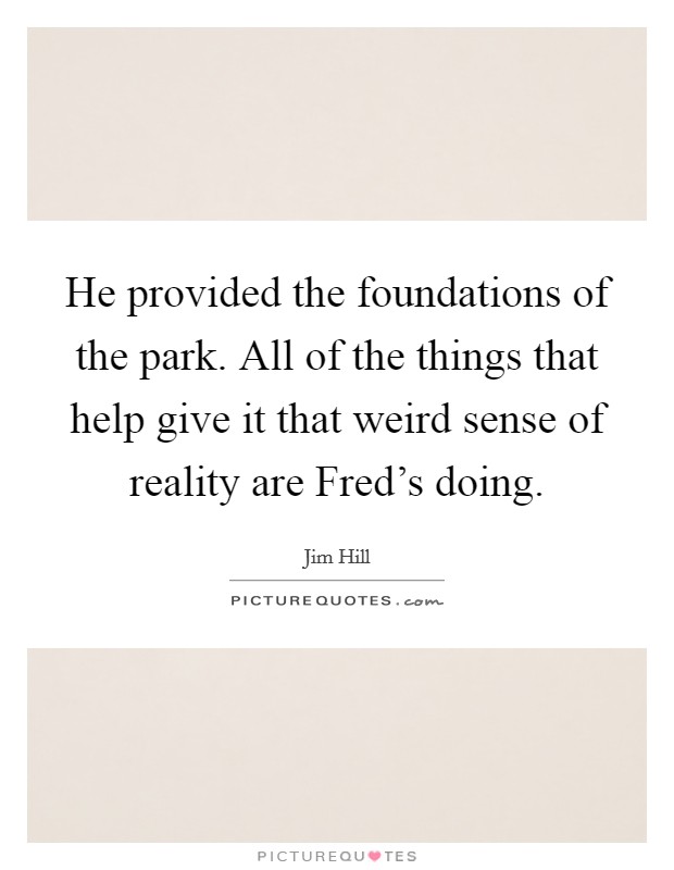 He provided the foundations of the park. All of the things that help give it that weird sense of reality are Fred's doing Picture Quote #1