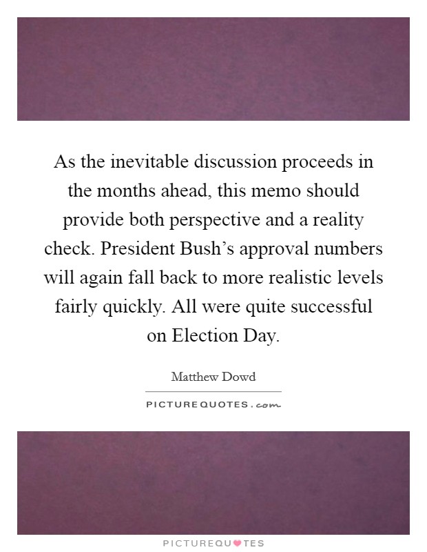 As the inevitable discussion proceeds in the months ahead, this memo should provide both perspective and a reality check. President Bush's approval numbers will again fall back to more realistic levels fairly quickly. All were quite successful on Election Day Picture Quote #1