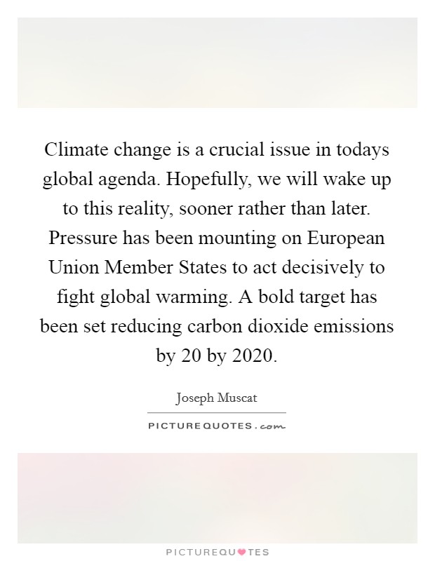 Climate change is a crucial issue in todays global agenda. Hopefully, we will wake up to this reality, sooner rather than later. Pressure has been mounting on European Union Member States to act decisively to fight global warming. A bold target has been set reducing carbon dioxide emissions by 20 by 2020 Picture Quote #1