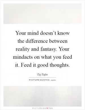Your mind doesn’t know the difference between reality and fantasy. Your mindacts on what you feed it. Feed it good thoughts Picture Quote #1