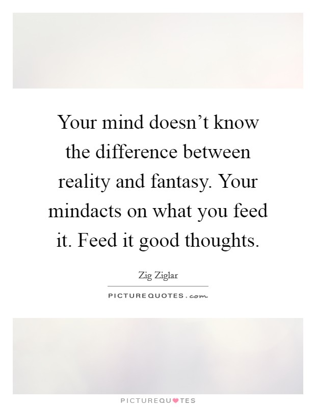 Your mind doesn't know the difference between reality and fantasy. Your mindacts on what you feed it. Feed it good thoughts Picture Quote #1