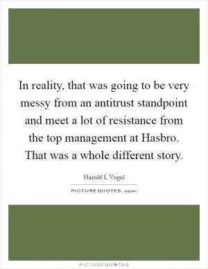 In reality, that was going to be very messy from an antitrust standpoint and meet a lot of resistance from the top management at Hasbro. That was a whole different story Picture Quote #1