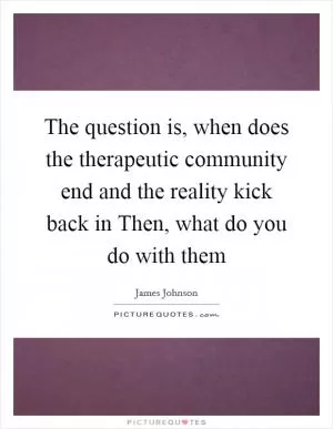 The question is, when does the therapeutic community end and the reality kick back in Then, what do you do with them Picture Quote #1