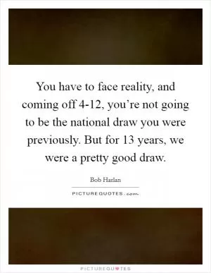 You have to face reality, and coming off 4-12, you’re not going to be the national draw you were previously. But for 13 years, we were a pretty good draw Picture Quote #1