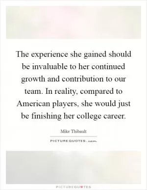 The experience she gained should be invaluable to her continued growth and contribution to our team. In reality, compared to American players, she would just be finishing her college career Picture Quote #1