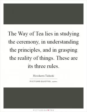 The Way of Tea lies in studying the ceremony, in understanding the principles, and in grasping the reality of things. These are its three rules Picture Quote #1